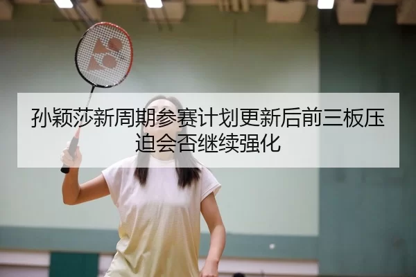 孙颖莎新周期参赛计划更新后前三板压迫会否继续强化