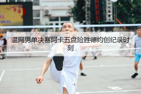 温网男单决赛阿卡五盘险胜德约创纪录时刻