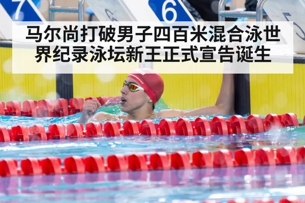 马尔尚打破男子四百米混合泳世界纪录泳坛新王正式宣告诞生