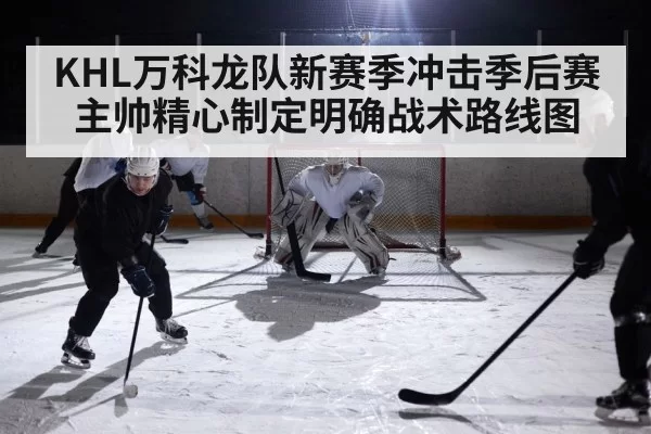 KHL万科龙队新赛季冲击季后赛主帅精心制定明确战术路线图