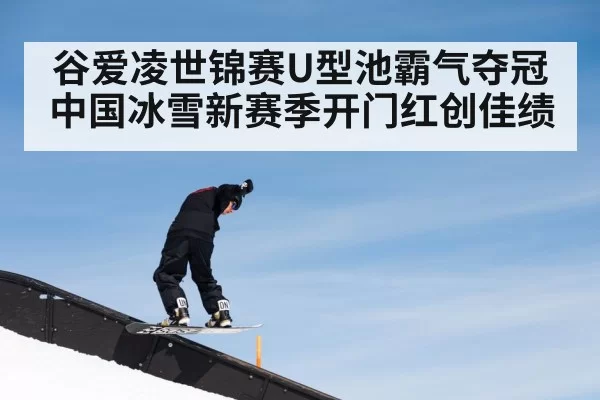 谷爱凌世锦赛U型池霸气夺冠 中国冰雪新赛季开门红创佳绩