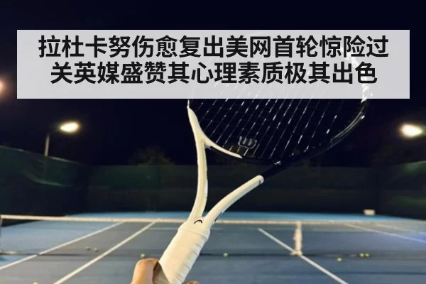 拉杜卡努伤愈复出美网首轮惊险过关英媒盛赞其心理素质极其出色
